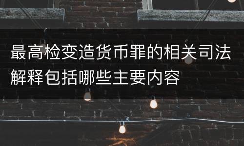 最高检变造货币罪的相关司法解释包括哪些主要内容