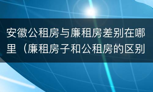 安徽公租房与廉租房差别在哪里（廉租房子和公租房的区别）