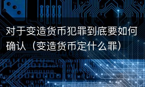 对于变造货币犯罪到底要如何确认（变造货币定什么罪）