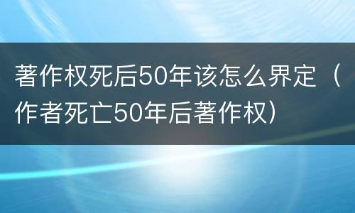 著作权死后50年该怎么界定（作者死亡50年后著作权）