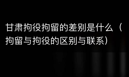 甘肃拘役拘留的差别是什么（拘留与拘役的区别与联系）