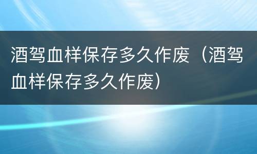 酒驾血样保存多久作废（酒驾血样保存多久作废）