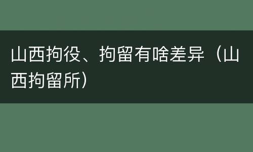 山西拘役、拘留有啥差异（山西拘留所）