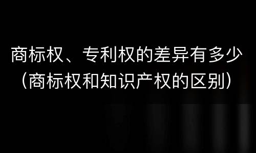 商标权、专利权的差异有多少（商标权和知识产权的区别）