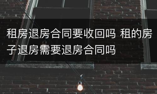 租房退房合同要收回吗 租的房子退房需要退房合同吗