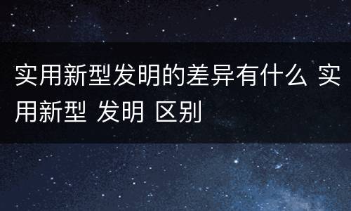 实用新型发明的差异有什么 实用新型 发明 区别