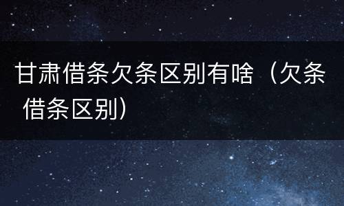甘肃借条欠条区别有啥（欠条 借条区别）