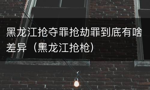 黑龙江抢夺罪抢劫罪到底有啥差异（黑龙江抢枪）