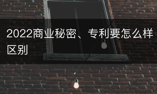 2022商业秘密、专利要怎么样区别
