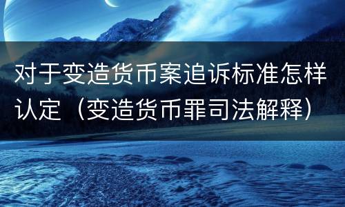 对于变造货币案追诉标准怎样认定（变造货币罪司法解释）