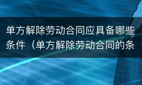 单方解除劳动合同应具备哪些条件（单方解除劳动合同的条件）
