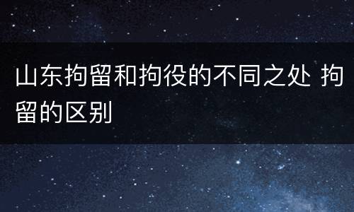 山东拘留和拘役的不同之处 拘留的区别