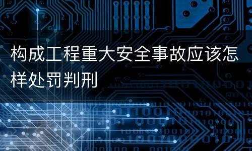 构成工程重大安全事故应该怎样处罚判刑