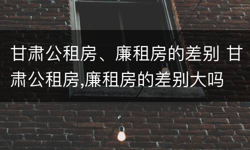 甘肃公租房、廉租房的差别 甘肃公租房,廉租房的差别大吗