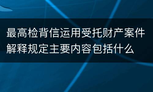 最高检背信运用受托财产案件解释规定主要内容包括什么