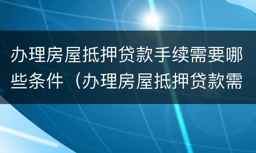 办理房屋抵押贷款手续需要哪些条件（办理房屋抵押贷款需要什么条件）