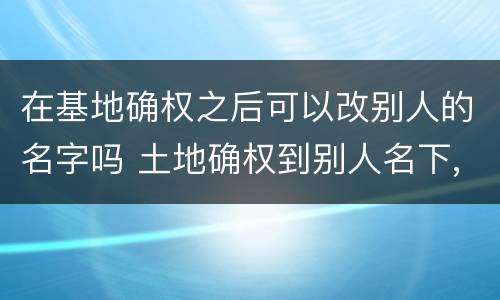 在基地确权之后可以改别人的名字吗 土地确权到别人名下,现在可以改吗