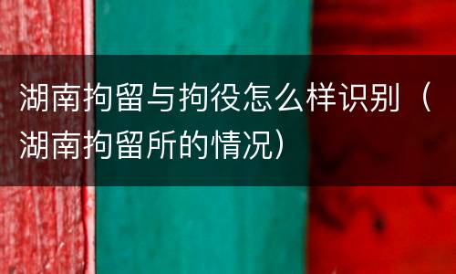 湖南拘留与拘役怎么样识别（湖南拘留所的情况）
