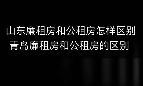 山东廉租房和公租房怎样区别 青岛廉租房和公租房的区别
