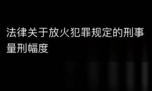 法律关于放火犯罪规定的刑事量刑幅度
