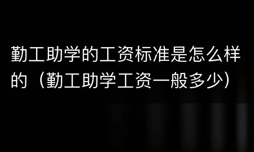 勤工助学的工资标准是怎么样的（勤工助学工资一般多少）