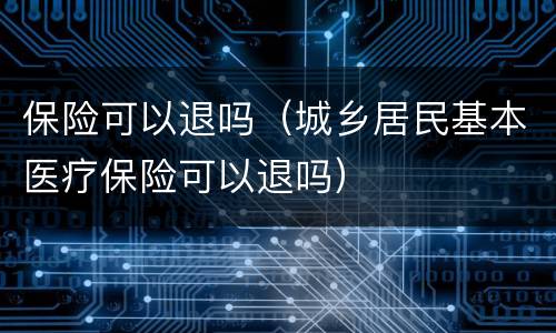 保险可以退吗（城乡居民基本医疗保险可以退吗）