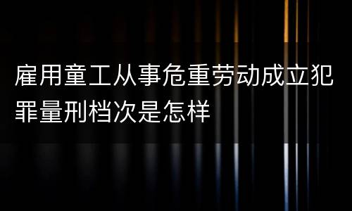 雇用童工从事危重劳动成立犯罪量刑档次是怎样
