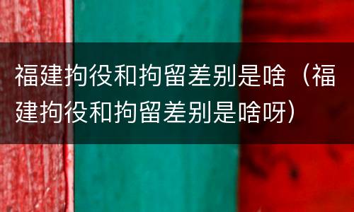 福建拘役和拘留差别是啥（福建拘役和拘留差别是啥呀）