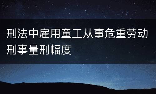刑法中雇用童工从事危重劳动刑事量刑幅度