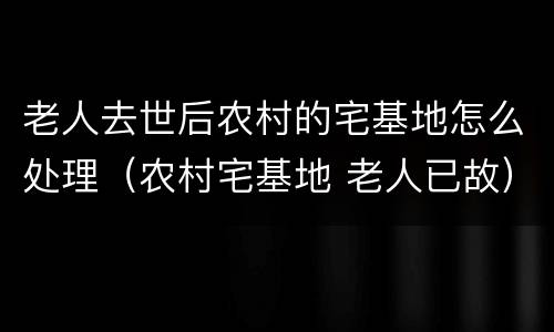 老人去世后农村的宅基地怎么处理（农村宅基地 老人已故）