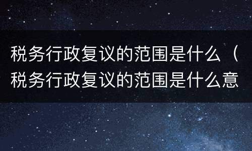 税务行政复议的范围是什么（税务行政复议的范围是什么意思）