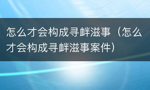 怎么才会构成寻衅滋事（怎么才会构成寻衅滋事案件）