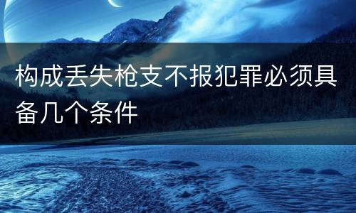 构成丢失枪支不报犯罪必须具备几个条件