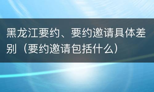 黑龙江要约、要约邀请具体差别（要约邀请包括什么）