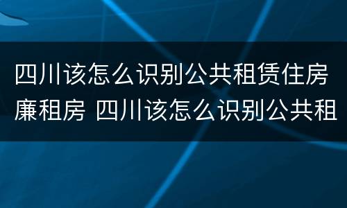 四川该怎么识别公共租赁住房廉租房 四川该怎么识别公共租赁住房廉租房呢