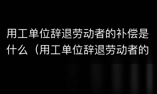 用工单位辞退劳动者的补偿是什么（用工单位辞退劳动者的补偿是什么意思）