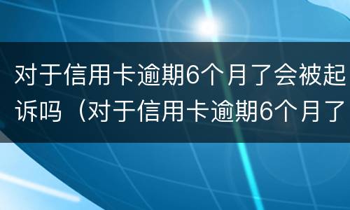 对于信用卡逾期6个月了会被起诉吗（对于信用卡逾期6个月了会被起诉吗知乎）