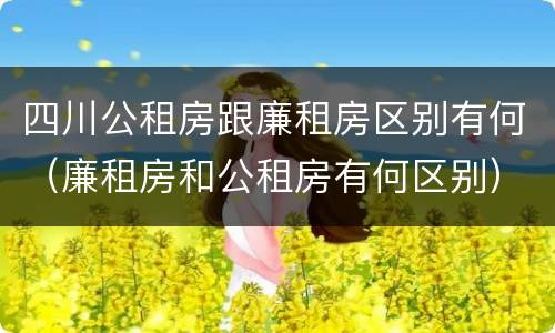 四川公租房跟廉租房区别有何（廉租房和公租房有何区别）