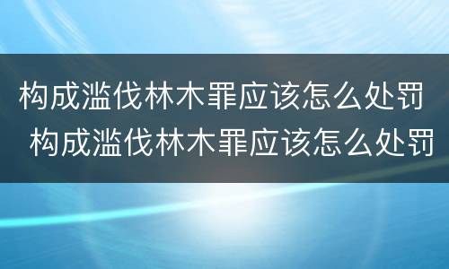 构成滥伐林木罪应该怎么处罚 构成滥伐林木罪应该怎么处罚呢