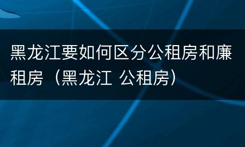 黑龙江要如何区分公租房和廉租房（黑龙江 公租房）