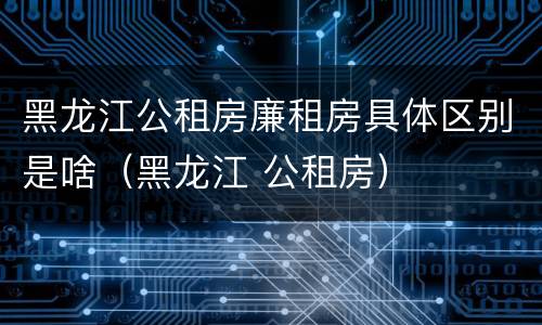 黑龙江公租房廉租房具体区别是啥（黑龙江 公租房）