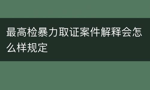 最高检暴力取证案件解释会怎么样规定