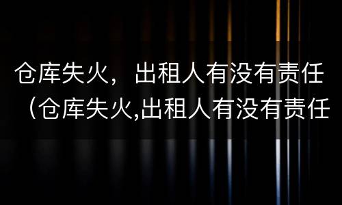 仓库失火，出租人有没有责任（仓库失火,出租人有没有责任）