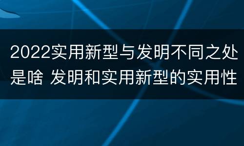 2022实用新型与发明不同之处是啥 发明和实用新型的实用性
