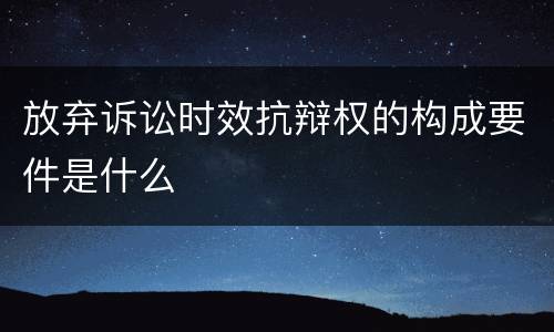 放弃诉讼时效抗辩权的构成要件是什么