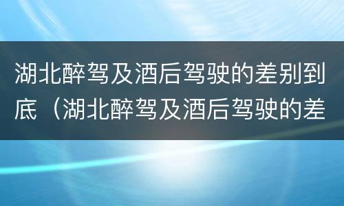 湖北醉驾及酒后驾驶的差别到底（湖北醉驾及酒后驾驶的差别到底多大）