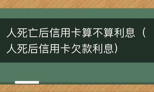 人死亡后信用卡算不算利息（人死后信用卡欠款利息）