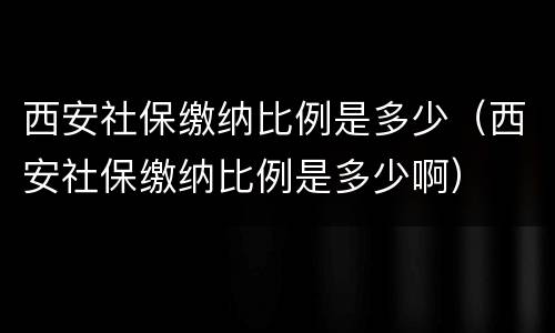 西安社保缴纳比例是多少（西安社保缴纳比例是多少啊）