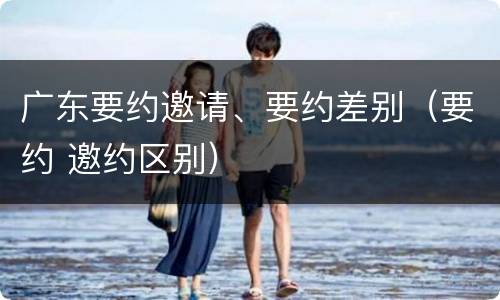 广东要约邀请、要约差别（要约 邀约区别）