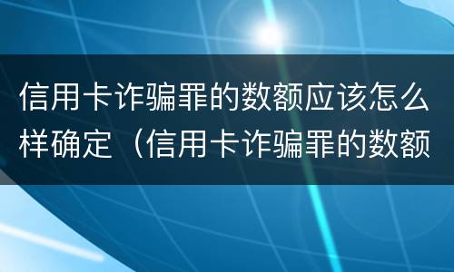 信用卡诈骗罪的数额应该怎么样确定（信用卡诈骗罪的数额应该怎么样确定呢）